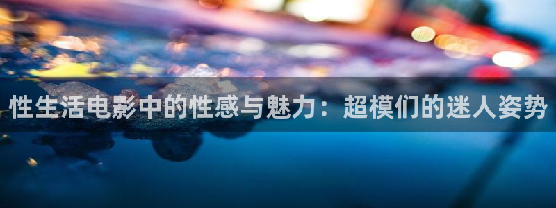 老湿影院68：性生活电影中的性感与魅力：超模们的迷人姿势